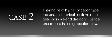 (CASE2)Thermolite of high lubrication type makes a no lubrication drive of the gear possible and the continuance use record is being updated now.